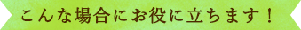 こんな場合にお役に立ちます！