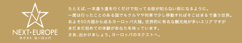 たとえば、一本違う道を行くだけで知ってる街が知らない街になるように。一度は行ったことのある国でもクルマや列車で少し移動すればそこはまるで違う世界。およそ50カ国から成るヨーロッパ大陸。世界的に有名な観光地が多いエリアですがまだまだ初めての体験があなたを待っています。さあ、出かけましょう。ヨーロッパのネクストへ。