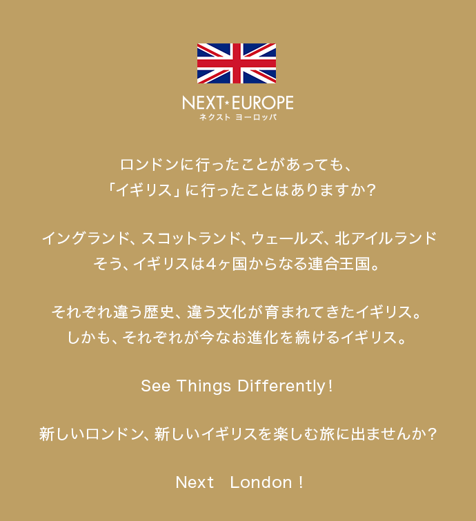 ロンドンに行ったことがあっても、「イギリス」に行ったことはありますか？ イングランド、スコットランド、ウェールズ、北アイルランド そう、イギリスは4ヶ国からなる連合王国。それぞれ違う歴史、違う文化が育まれてきたイギリス。しかも、それぞれが今なお進化を続けるイギリス。See Things Differently！新しいロンドン、新しいイギリスを楽しむ旅に出ませんか？Next　London!