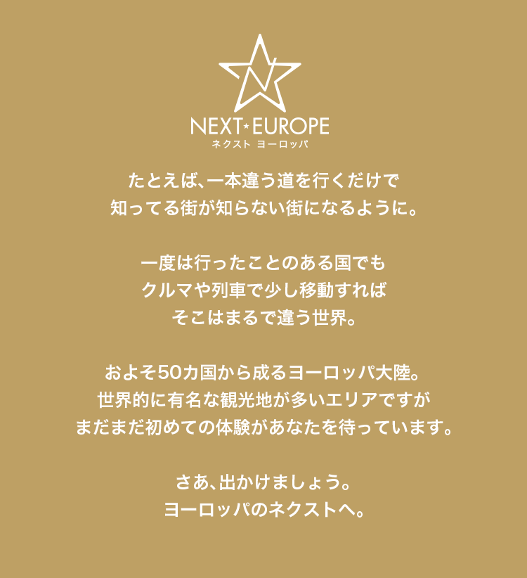 NEXT-EUROPEネクスト ヨーロッパ たとえば、一本違う道を行くだけで知ってる街が知らない街になるように。一度は行ったことのある国でもクルマや列車で少し移動すればそこはまるで違う世界。およそ50カ国から成るヨーロッパ大陸。世界的に有名な観光地が多いエリアですがまだまだ初めての体験があなたを待っています。さあ、出かけましょう。ヨーロッパのネクストへ。