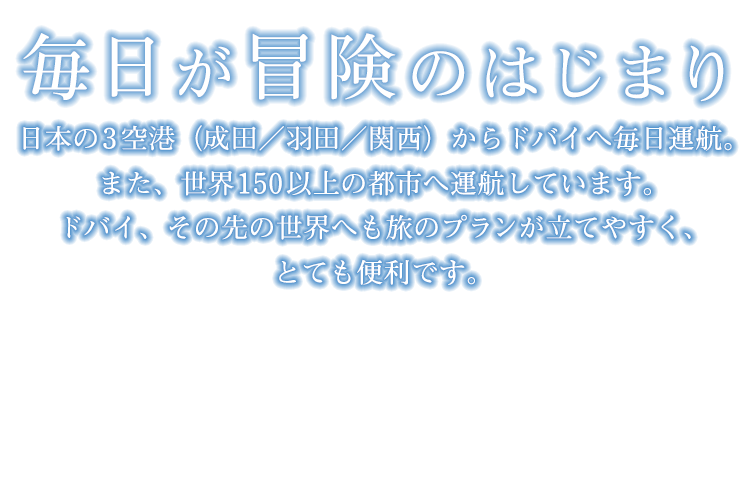 「毎日が冒険のはじまり」日本の3空港（成田／羽田／関西）からドバイへ毎日運航。また、世界150以上の都市へ運航しています。ドバイ、その先の世界へも旅のプランが立てやすく、とても便利です。