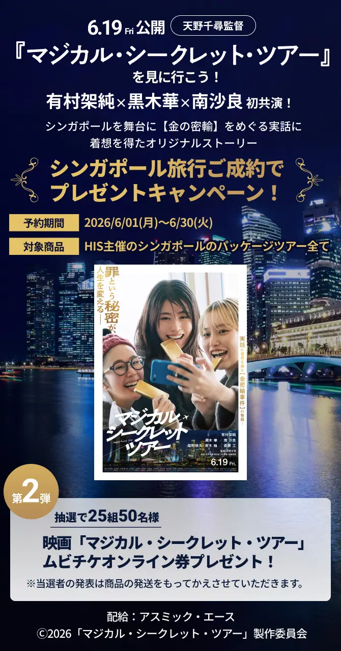 6.19Fri公開 天野千尋監督『マジカル・シークレット・ツアー』を見に行こう！有村架純×黒木華×南沙良 初共演！シンガポールを舞台に【金の密輸】をめぐる実話に着想を得た オリジナルストーリー シンガポール旅行ご成約でプレゼントキャンペーン！予約期間2026/6/01(月)～6/30(火)対象商品HIS主催のシンガポールのパッケージツアー全て 第2弾 抽選で25組50名様 映画「マジカル・シークレット・ツアー」ムビチケオンライン券プレゼント！※当選者の発表は商品の発送をもってかえさせていただきます。