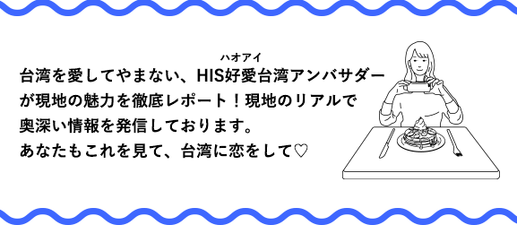 台湾を愛してやまない、HIS好愛（ハオアイ）台湾アンバサダーが現地の魅力を徹底レポート！現地のリアルで奥深い情報を発信しております。あなたもこれを見て、台湾に恋をして♥