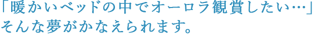 「暖かいベッドの中でオーロラ観賞したい…」そんな夢がかなえられます。