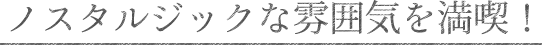 ノスタルジックな雰囲気を満喫!