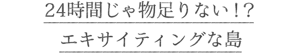 24時間じゃ物足りない!?エキサイティングな島