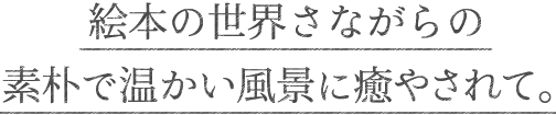 絵本の世界さながらの素朴で温かい風景に癒やされて。
