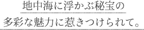 地中海に浮かぶ秘宝の多彩な魅力に惹きつけられて。