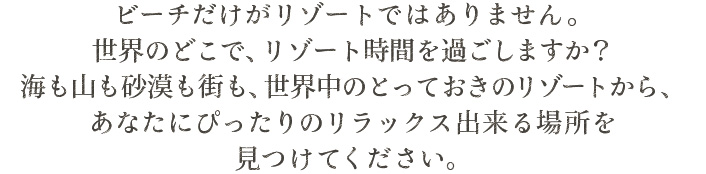 ビーチだけがリゾートではありません。世界のどこで、リゾート時間を過ごしますか？海も山も砂漠も街も、世界中のとっておきのリゾートから、あなたにぴったりのリラックス出来る場所を見つけてください。