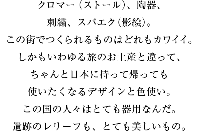 クロマー（ストール）、陶器、刺繍、スバエク（影絵）。この街でつくられるものはどれもカワイイ。しかもいわゆる旅のお土産と違って、ちゃんと日本に持って帰っても使いたくなるデザインと色使い。この国の人々はとても器用なんだ。遺跡のレリーフも、とても美しいもの。