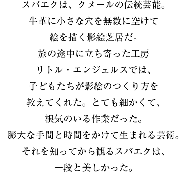 スバエクは、クメールの伝統芸能。牛革に小さな穴を無数に空けて絵を描く影絵芝居だ。旅の途中に立ち寄った工房リトル・エンジェルスでは、子どもたちが影絵のつくり方を教えてくれた。とても細かくて、根気のいる作業だった。膨大な手間と時間をかけて生まれる芸術。それを知ってから観るスバエクは、一段と美しかった。