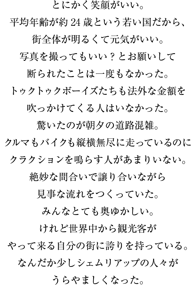 とにかく笑顔がいい。平均年齢が約24歳という若い国だから、街全体が明るくて元気がいい。写真を撮ってもいい？とお願いして断られたことは一度もなかった。トゥクトゥクボーイズたちも法外な金額を吹っかけてくる人はいなかった。驚いたのが朝夕の道路混雑。クルマもバイクも縦横無尽に走っているのにクラクションを鳴らす人があまりいない。絶妙な間合いで譲り合いながら見事な流れをつくっていた。みんなとても奥ゆかしい。けれど世界中から観光客がやって来る自分の街に誇りを持っている。なんだか少しシェムリアップの人々がうらやましくなった。