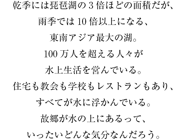 乾期には琵琶湖の3倍ほどの面積だが、雨期では10倍以上になる、東南アジア最大の湖。100万人を超える人々が水上生活を営んでいる。住宅も教会も学校もレストランもあり、すべてが水に浮かんでいる。故郷が水の上にあるって、いったいどんな気分なんだろう。