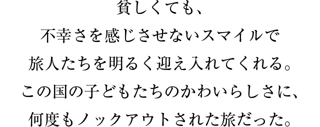 貧しくても、不幸さを感じさせないスマイルで旅人たちを明るく迎え入れてくれる。この国の子どもたちのかわいらしさに、何度もノックアウトされた旅だった。