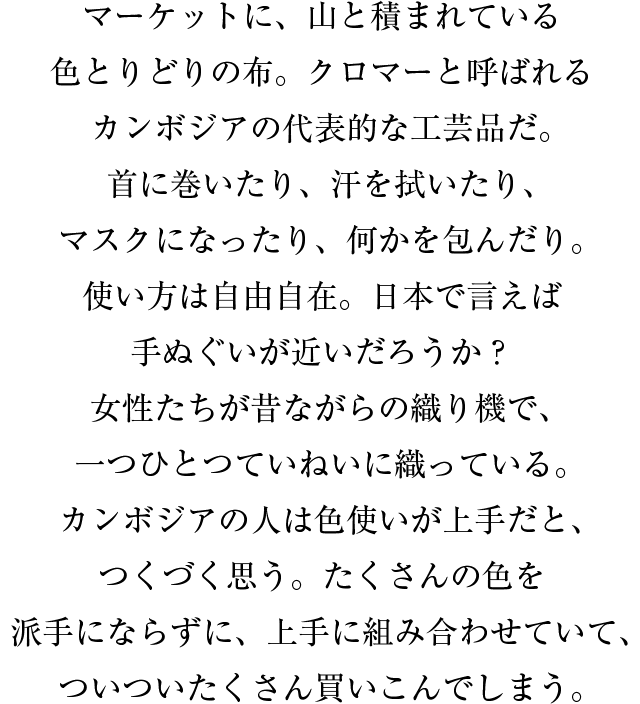 マーケットに、山と積まれている色とりどりの布。クロマーと呼ばれるカンボジアの代表的な工芸品だ。首に巻いたり、汗を拭いたり、マスクになったり、何かを包んだり。使い方は自由自在。日本で言えば手ぬぐいが近いだろうか？女性たちが昔ながらの織り機で、一つひとつていねいに織っている。カンボジアの人は色使いが上手だと、つくづく思う。たくさんの色を派手にならずに、上手に組み合わせていて、ついついたくさん買いこんでしまう