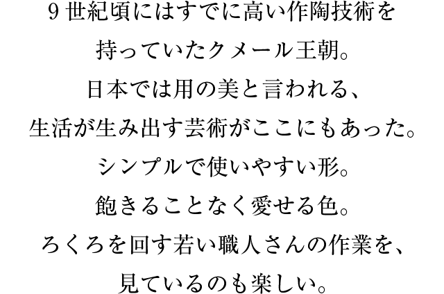 ９世紀頃にはすでに高い作陶技術を持っていたクメール王朝。日本では用の美と言われる、生活が生み出す芸術がここにもあった。シンプルで使いやすい形。飽きることなく愛せる色。ろくろを回す若い職人さんの作業を、見ているのも楽しい。