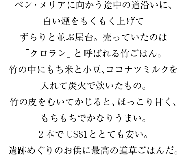 ベン・メリアに向かう途中の道沿いに、白い煙をもくもく上げてずらりと並ぶ屋台。売っていたのは「クロラン」と呼ばれる竹ごはん。竹の中にもち米と小豆、ココナツミルクを入れて炭火で炊いたもの。竹の皮をむいてかじると、ほっこり甘く、もちもちでかなりうまい。2本でUS$1ととても安い。遺跡めぐりのお供に最高の道草ごはんだ。