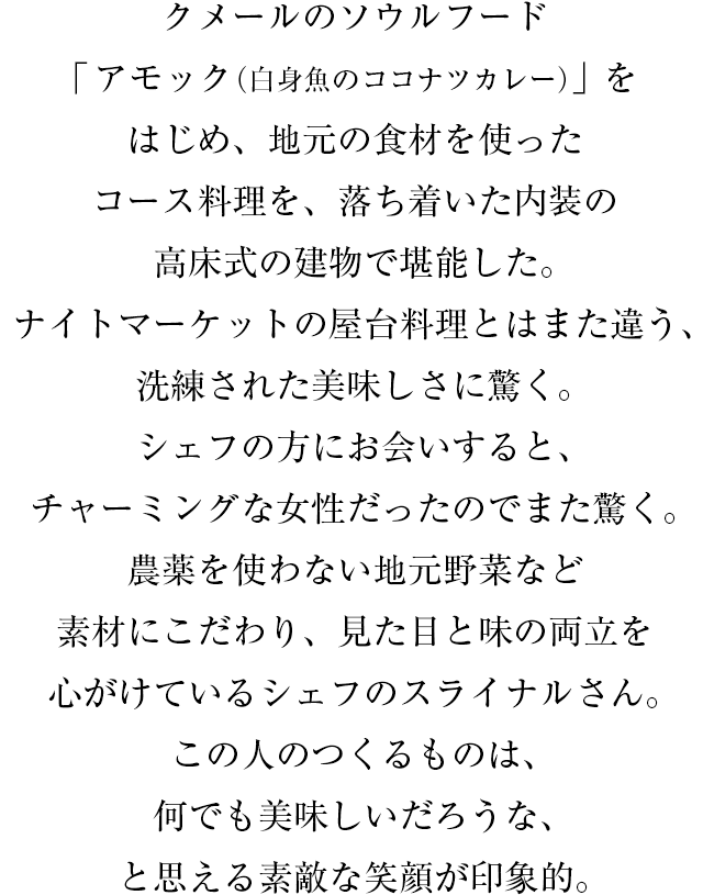 クメールのソウルフード「アモック（白身魚のココナツカレー）」をはじめ、地元の食材を使ったコース料理を、落ち着いた内装の高床式の建物で堪能した。ナイトマーケットの屋台料理とはまた違う、洗練された美味しさに驚く。シェフの方にお会いすると、チャーミングな女性だったのでまた驚く。農薬を使わない地元野菜など素材にこだわり、見た目と味の両立を心がけているシェフのスライナルさん。この人のつくるものは、何でも美味しいだろうな、と思える素敵な笑顔が印象的。