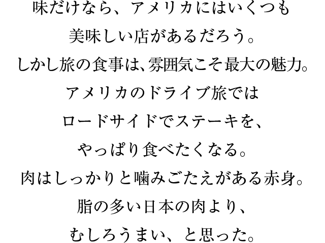 味だけなら、アメリカにはいくつも美味しい店があるだろう。しかし旅の食事は、雰囲気こそ最大の魅力。アメリカのドライブ旅ではロードサイドでステーキを、やっぱり食べたくなる。肉はしっかりと噛みごたえがある赤身。脂の多い日本の肉より、むしろうまい、と思った。