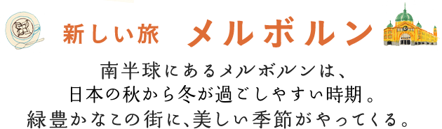 新しい旅 メルボルン　南半球にあるメルボルンは、日本の秋から冬が過ごしやすい時期。緑豊かなこの街に、美しい季節がやってくる。