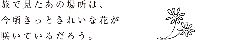 旅で見たあの場所は、今頃きっときれいな花が咲いているだろう。