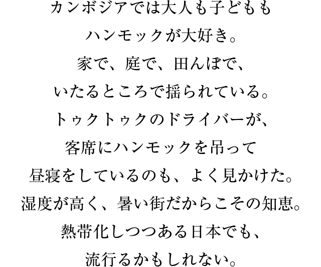 カンボジアでは大人も子どももハンモックが大好き。家で、庭で、田んぼで、いたるところで揺られている。トゥクトゥクのドライバーが、客席にハンモックを吊って昼寝をしているのも、よく見かけた。湿度が高く、暑い街だからこその知恵。熱帯化しつつある日本でも、流行るかもしれない。