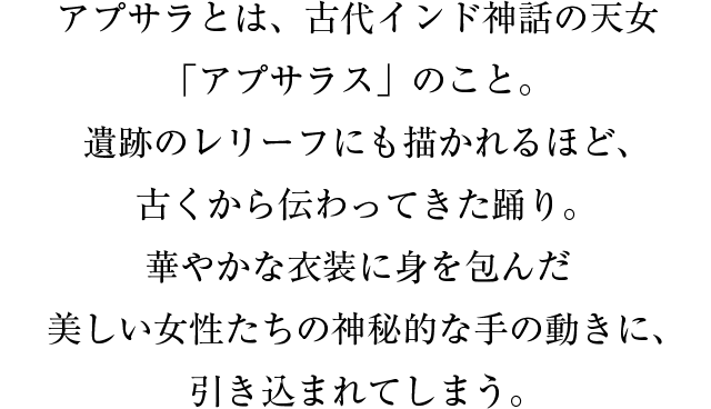 アプサラとは、古代インド神話の天女「アプサラス」のこと。遺跡のレリーフにも描かれるほど、古くから伝わってきた踊り。華やかな衣装に身を包んだ美しい女性たちの神秘的な手の動きに、引き込まれてしまう。