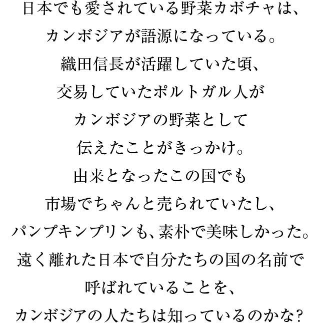 日本でも愛されている野菜カボチャは、カンボジアが語源になっている。織田信長が活躍していた頃、交易していたポルトガル人がカンボジアの野菜として伝えたことがきっかけ。由来となったこの国でも市場でちゃんと売られていたし、パンプキンプリンも、素朴で美味しかった。遠く離れた日本で自分たちの国の名前で呼ばれていることを、カンボジアの人たちは知っているのかな？