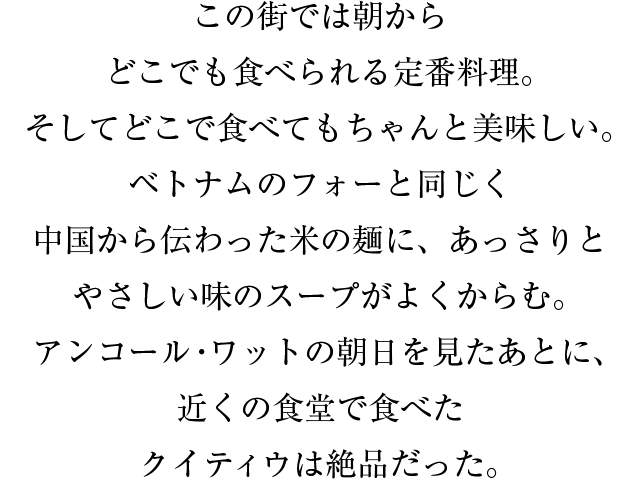 この街では朝からどこでも食べられる定番料理。そしてどこで食べてもちゃんと美味しい。ベトナムのフォーと同じく中国から伝わった米の麺に、あっさりとやさしい味のスープがよくからむ。アンコール・ワットの朝日を見たあとに、近くの食堂で食べたクイティウは絶品だった。