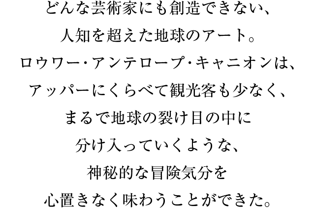 どんな芸術家にも創造できない、人知を超えた地球のアート。ロウワー・アンテロープ・キャニオンは、アッパーにくらべて観光客も少なく、まるで地球の裂け目の中に分け入っていくような、神秘的な冒険気分を心置きなく味わうことができた。