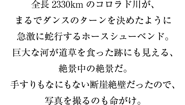 全長2330km のコロラド川が、まるでダンスのターンを決めたように急激に蛇行するホースシューベンド。巨大な河が道草を食った跡にも見える、絶景中の絶景だ。手すりもなにもない断崖絶壁だったので、写真を撮るのも命がけ。