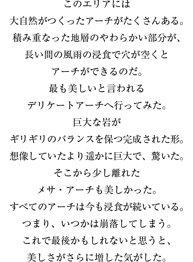 このエリアには大自然がつくったアーチがたくさんある。積み重なった地層のやわらかい部分が、長い間の風雨の浸食で穴が空くとアーチができるのだ。最も美しいと言われるデリケートアーチへ行ってみた。巨大な岩がギリギリのバランスを保つ完成された形。想像していたより遥かに巨大で、驚いた。そこから少し離れたメサ・アーチも美しかった。すべてのアーチは今も浸食が続いている。つまり、いつかは崩落してしまう。これで最後かもしれないと思うと、美しさがさらに増した気がした。