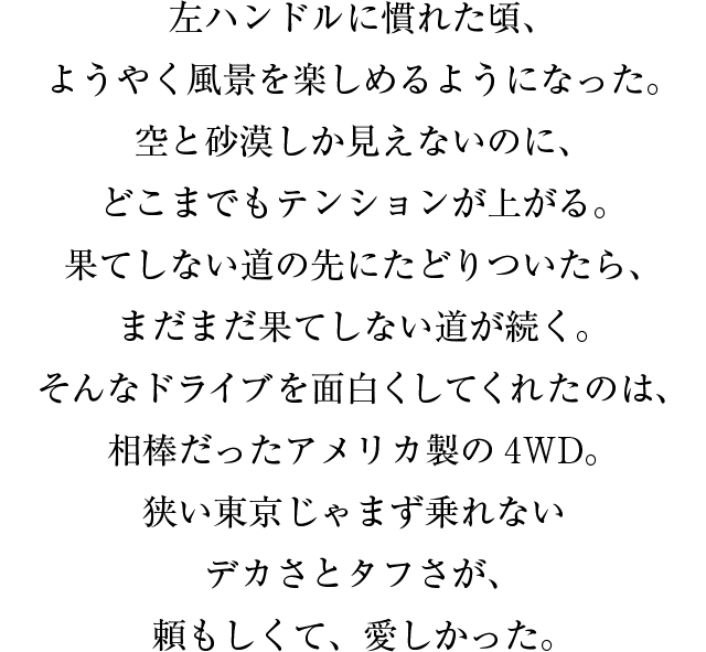 左ハンドルに慣れた頃、ようやく風景を楽しめるようになった。空と砂漠しか見えないのに、どこまでもテンションが上がる。果てしない道の先にたどりついたら、まだまだ果てしない道が続く。そんなドライブを面白くしてくれたのは、相棒だったアメリカ製の4WD。狭い東京じゃまず乗れないデカさとタフさが、頼もしくて、愛しかった。