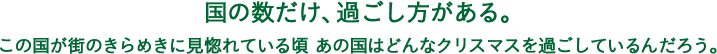 国の数だけ、過ごし方がある。この国が街のきらめきに見惚れている頃 あの国はどんなクリスマスを過ごしているんだろう