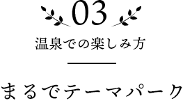 03 温泉での楽しみ方 まるでテーマパーク