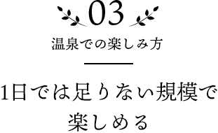 03 温泉での楽しみ方 1日では足りない規模で楽しめる