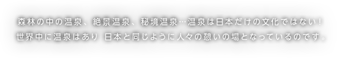 森林の中の温泉、絶景温泉、秘境温泉…温泉は日本だけの文化ではない！世界中に温泉はあり 日本と同じように人々の憩いの場となっているのです。