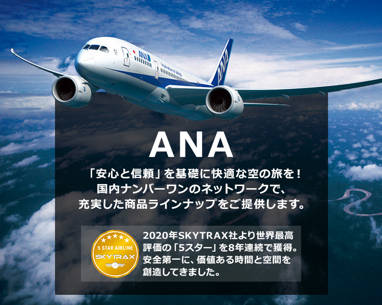 ANA 「安心と信頼」を基礎に快適な空の旅を！国内ナンバーワンのネットワークで、充実した商品ラインナップをご提供します。2020年SKYTRAX社より世界最高評価の「5スター」を8年連続で獲得。安全第一に、価値ある時間と空間を創造してきました。