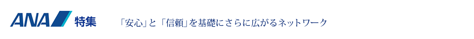 ANA特集 「安心」と「信頼」を基礎にさらに広がるネットワーク