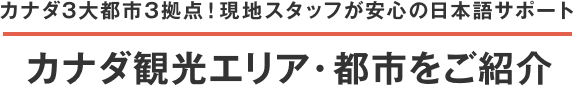 カナダ3大都市3拠点 現地スタッフが安心の日本語サポート カナダ観光エリア・都市をご紹介