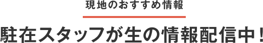 現地のおすすめ情報 駐在スタッフが生の情報配信中！