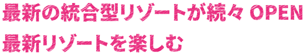 最新の統合型リゾートが続々OPEN 最新リゾートを楽しむ