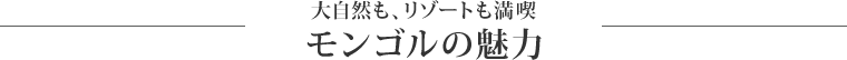 大自然も、リゾートも満喫 モンゴルの魅力