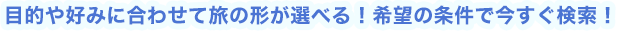 目的や好みに合わせて旅の形が選べる！希望の条件で今すぐ検索！