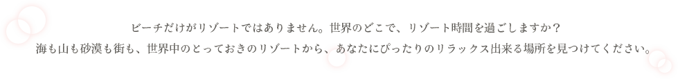 ビーチだけがリゾートではありません。世界のどこで、リゾート時間を過ごしますか？海も山も砂漠も街も、世界中のとっておきのリゾートから、あなたにぴったりのリラックス出来る場所を見つけてください。