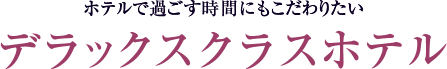 ホテルで過ごす時間にもこだわりたい デラックスクラスホテル