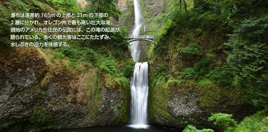 瀑布は落差約165mの上部と21mの下部の2層に分かれ、オレゴン州で最も高い壮大な滝。現地のアメリカ先住民の伝説には、この滝の起源が語られている。多くの観光客はここにたたずみ、水しぶきの迫力を体感する。