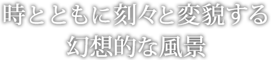 時とともに刻々と変貌する幻想的な風景