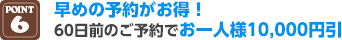 POINT6 早めの予約がお得！60日前のご予約でお一人様10,000円引