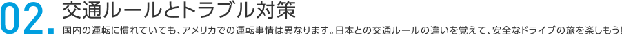 02.交通ルールとトラブル対策 内の運転に慣れていても、アメリカでの運転事情は異なります。日本との交通ルールの違いを覚えて、安全なドライブの旅を楽しもう！